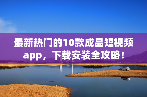 最新热门的10款成品短视频app，下载安装全攻略！