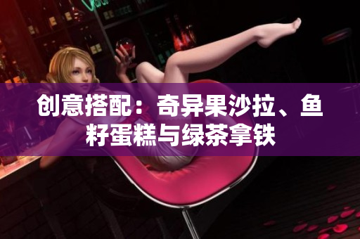 创意搭配：奇异果沙拉、鱼籽蛋糕与绿茶拿铁