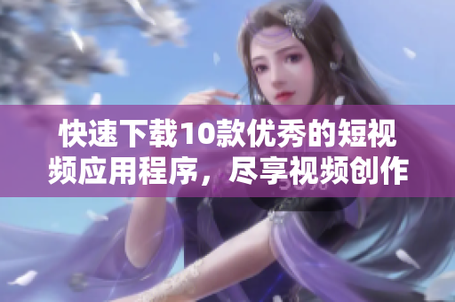 快速下载10款优秀的短视频应用程序，尽享视频创作体验