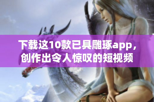 下载这10款已具雕琢app，创作出令人惊叹的短视频