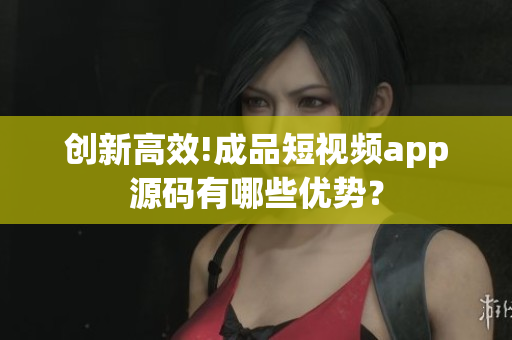 创新高效!成品短视频app源码有哪些优势？
