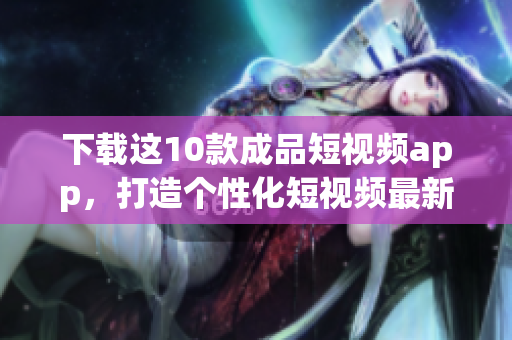 下载这10款成品短视频app，打造个性化短视频最新推荐