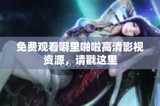 免费观看噼里啪啦高清影视资源，请戳这里