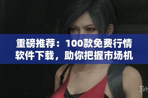 重磅推荐：100款免费行情软件下载，助你把握市场机会！