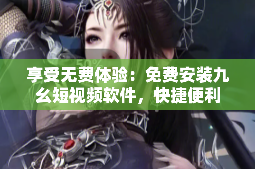 享受无费体验：免费安装九幺短视频软件，快捷便利