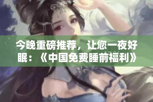 今晚重磅推荐，让您一夜好眠：《中国免费睡前福利》！