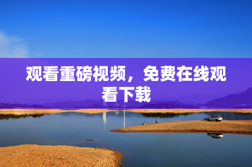 观看重磅视频，免费在线观看下载