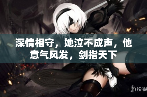深情相守，她泣不成声，他意气风发，剑指天下