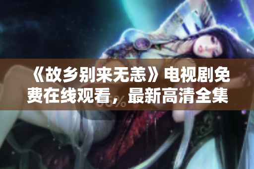 《故乡别来无恙》电视剧免费在线观看，最新高清全集限时放送！