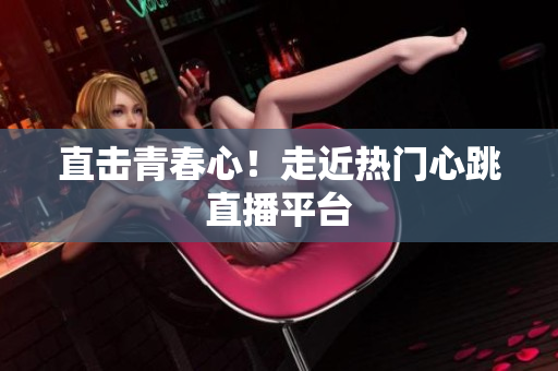 直击青春心！走近热门心跳直播平台