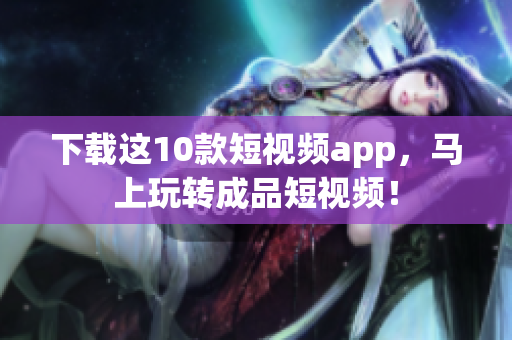 下载这10款短视频app，马上玩转成品短视频！