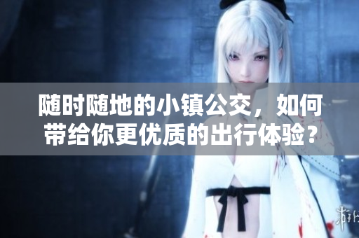随时随地的小镇公交，如何带给你更优质的出行体验？