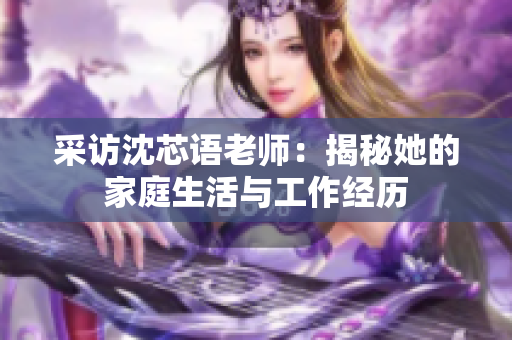 采访沈芯语老师：揭秘她的家庭生活与工作经历