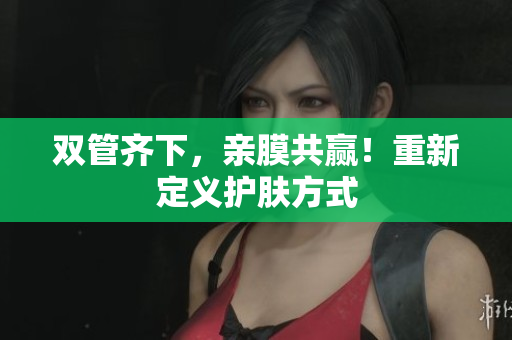 双管齐下，亲膜共赢！重新定义护肤方式