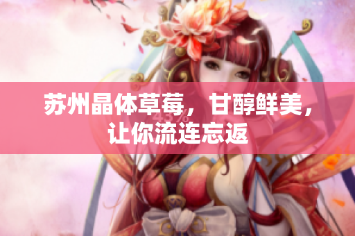 苏州晶体草莓，甘醇鲜美，让你流连忘返