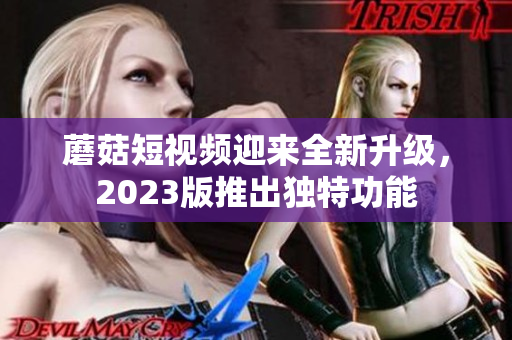 蘑菇短视频迎来全新升级，2023版推出独特功能