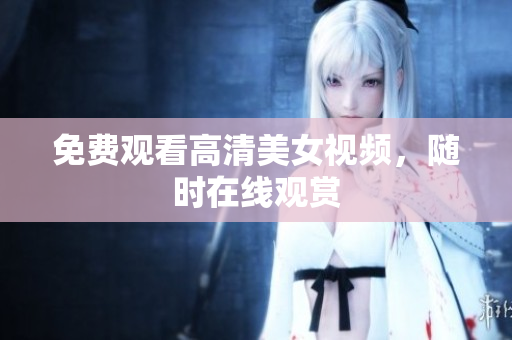 免费观看高清美女视频，随时在线观赏