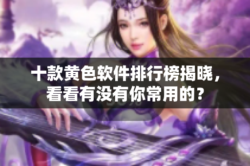 十款黄色软件排行榜揭晓，看看有没有你常用的？