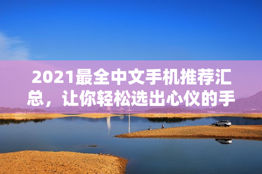 2021最全中文手机推荐汇总，让你轻松选出心仪的手机