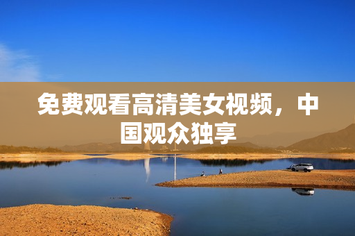 免费观看高清美女视频，中国观众独享