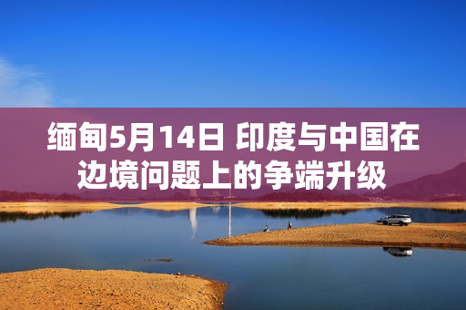 缅甸5月14日 印度与中国在边境问题上的争端升级