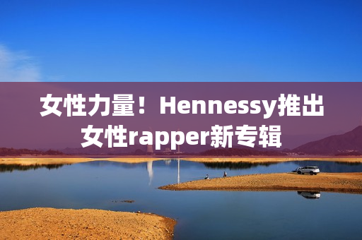 女性力量！Hennessy推出女性rapper新专辑