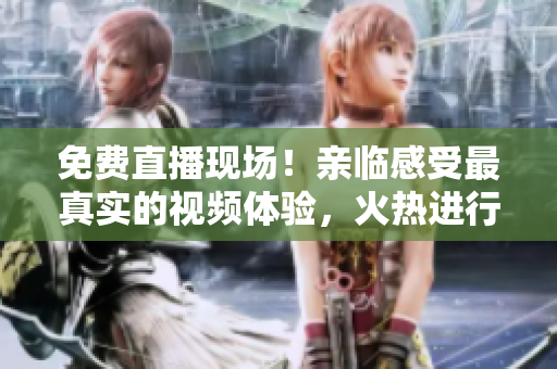 免费直播现场！亲临感受最真实的视频体验，火热进行中！