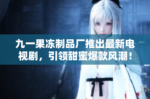 九一果冻制品厂推出最新电视剧，引领甜蜜爆款风潮！