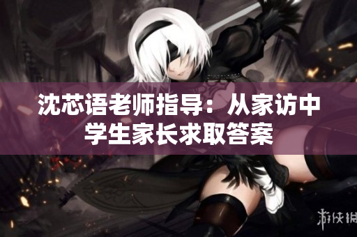 沈芯语老师指导：从家访中学生家长求取答案