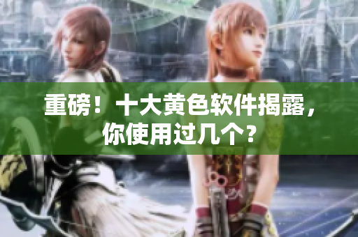 重磅！十大黄色软件揭露，你使用过几个？