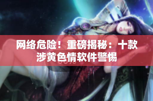 网络危险！重磅揭秘：十款涉黄色情软件警惕