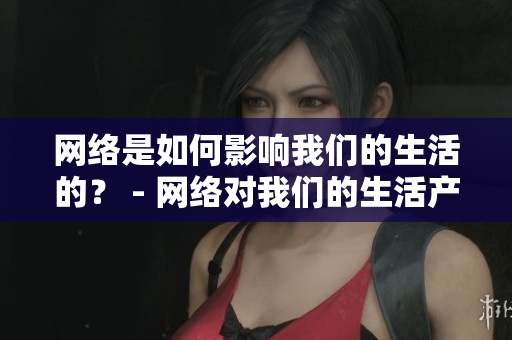 网络是如何影响我们的生活的？ - 网络对我们的生活产生哪些影响？