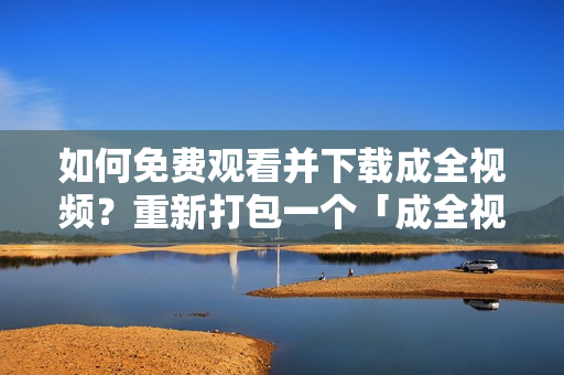 如何免费观看并下载成全视频？重新打包一个「成全视频观看下载指南，让你畅享高清无广告！」。
