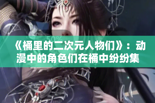 《桶里的二次元人物们》：动漫中的角色们在桶中纷纷集合！