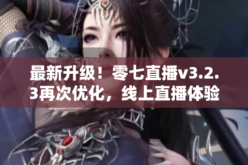 最新升级！零七直播v3.2.3再次优化，线上直播体验更流畅