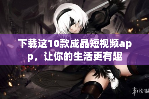 下载这10款成品短视频app，让你的生活更有趣