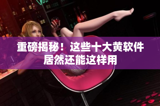 重磅揭秘！这些十大黄软件居然还能这样用