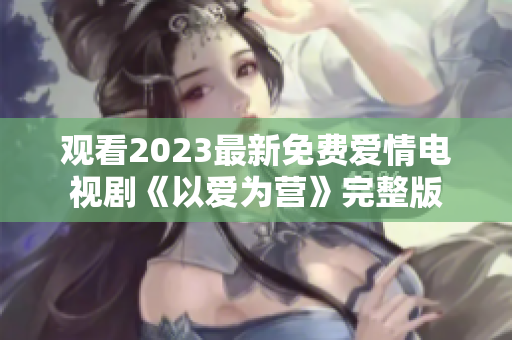 观看2023最新免费爱情电视剧《以爱为营》完整版