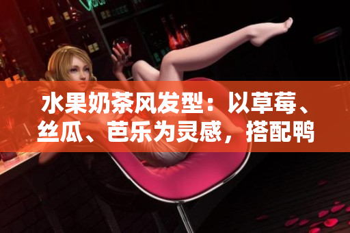 水果奶茶风发型：以草莓、丝瓜、芭乐为灵感，搭配鸭脖造型