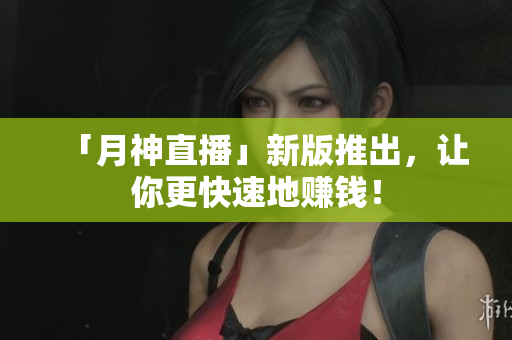 「月神直播」新版推出，让你更快速地赚钱！