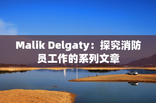 Malik Delgaty：探究消防员工作的系列文章