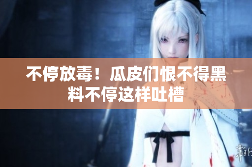 不停放毒！瓜皮们恨不得黑料不停这样吐槽