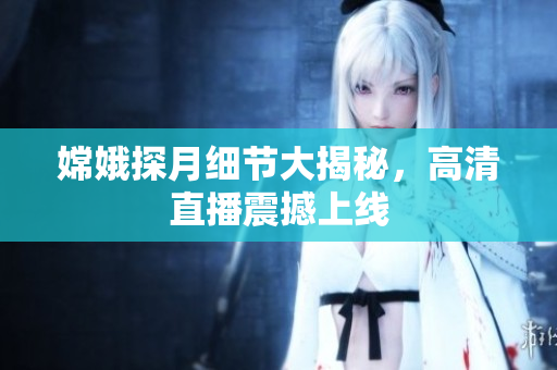 嫦娥探月细节大揭秘，高清直播震撼上线
