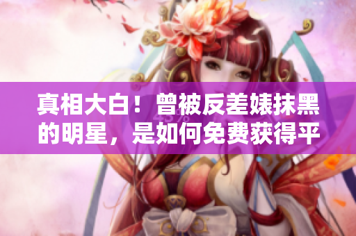真相大白！曾被反差婊抹黑的明星，是如何免费获得平反的？