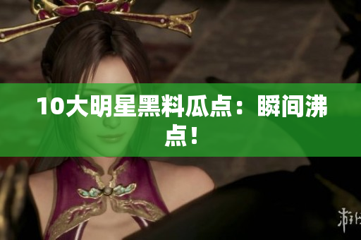 10大明星黑料瓜点：瞬间沸点！