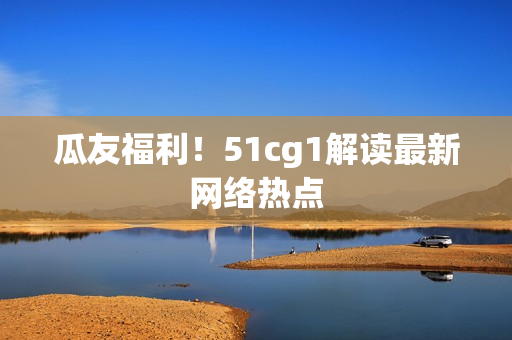 瓜友福利！51cg1解读最新网络热点
