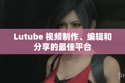 Lutube 视频制作、编辑和分享的最佳平台