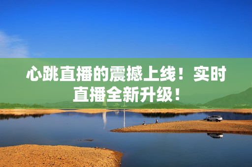 心跳直播的震撼上线！实时直播全新升级！