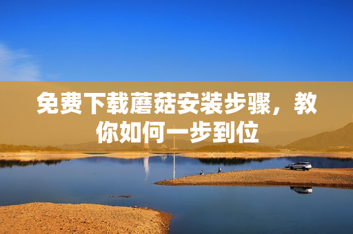 免费下载蘑菇安装步骤，教你如何一步到位