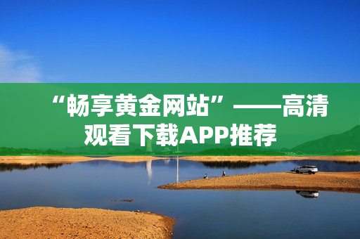 “畅享黄金网站”——高清观看下载APP推荐